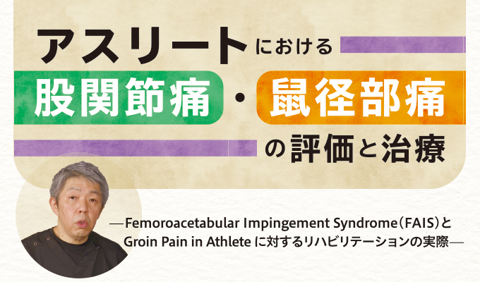 ME295-S アスリートにおける股関節痛・鼠径部痛の評価と治療～Femoroacetabular Impingement Syndrome（FAIS）と Groin Pain in Athlete に対するリハビリテーションの実際～